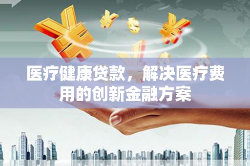 风顺堂区医疗健康贷款，解决医疗费用的创新金融方案